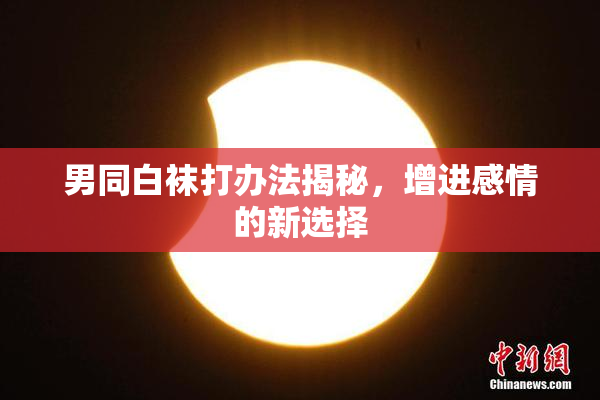 男同白袜打办法揭秘，增进感情的新选择