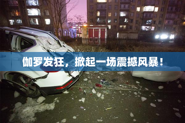伽罗发狂，掀起一场震撼风暴！