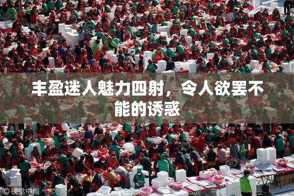 丰盈迷人魅力四射，令人欲罢不能的诱惑
