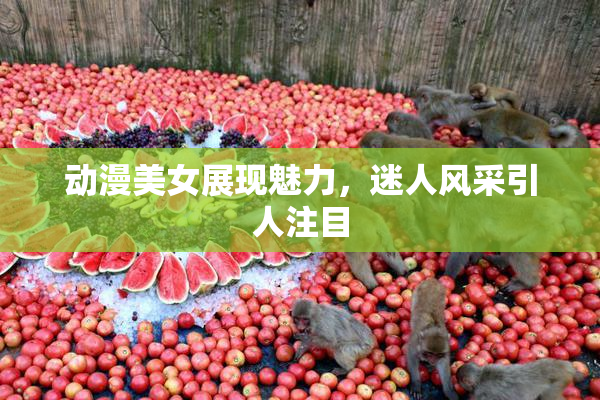 动漫美女展现魅力，迷人风采引人注目