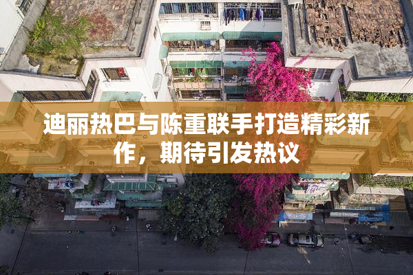 迪丽热巴与陈重联手打造精彩新作，期待引发热议