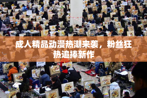 成人精品动漫热潮来袭，粉丝狂热追捧新作