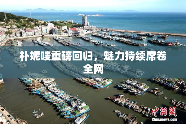 朴妮唛重磅回归，魅力持续席卷全网