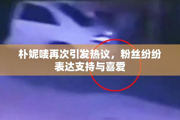 朴妮唛再次引发热议，粉丝纷纷表达支持与喜爱