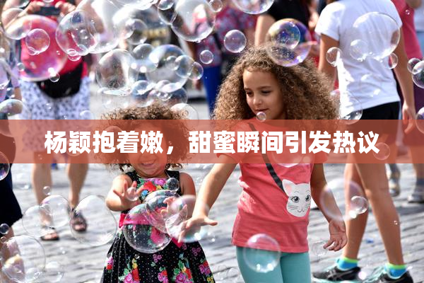 杨颖抱着嫩，甜蜜瞬间引发热议