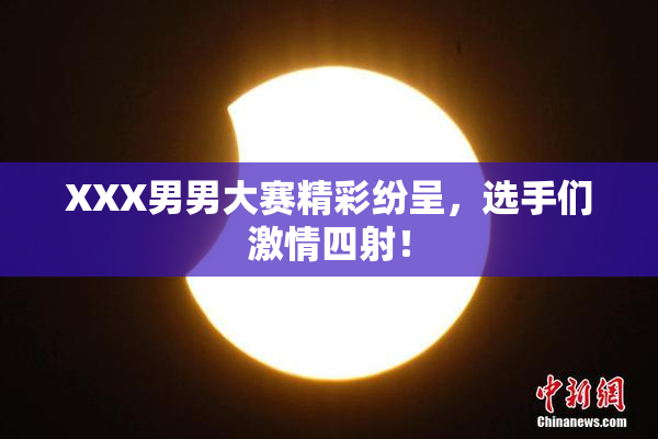 XXX男男大赛精彩纷呈，选手们激情四射！