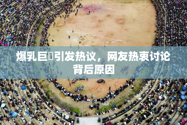 爆乳巨凥引发热议，网友热衷讨论背后原因