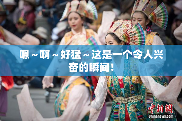 嗯～啊～好猛～这是一个令人兴奋的瞬间！