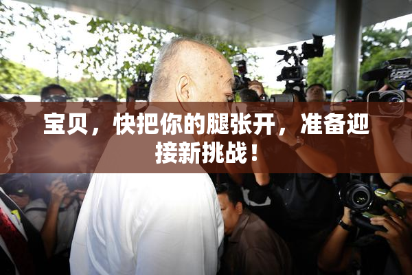 宝贝，快把你的腿张开，准备迎接新挑战！