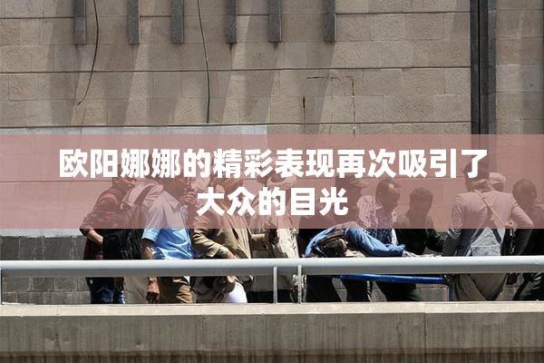 欧阳娜娜的精彩表现再次吸引了大众的目光