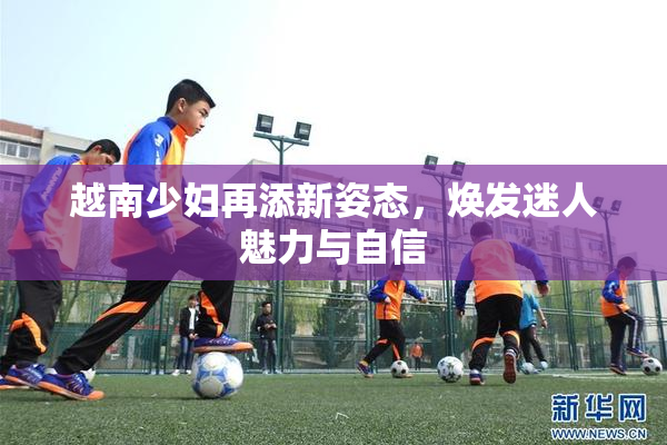 越南少妇再添新姿态，焕发迷人魅力与自信