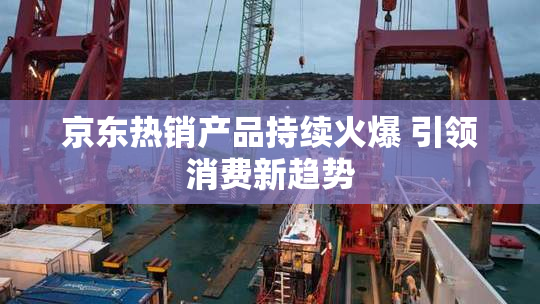 京东热销产品持续火爆 引领消费新趋势