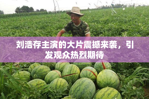 刘浩存主演的大片震撼来袭，引发观众热烈期待