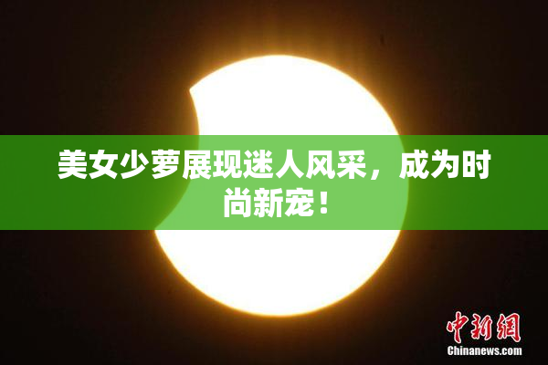 美女少萝展现迷人风采，成为时尚新宠！