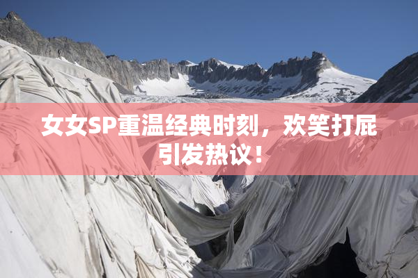 女女SP重温经典时刻，欢笑打屁引发热议！
