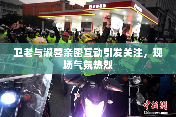 卫老与淑蓉亲密互动引发关注，现场气氛热烈