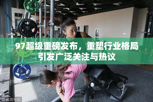 97超级重磅发布，重塑行业格局引发广泛关注与热议