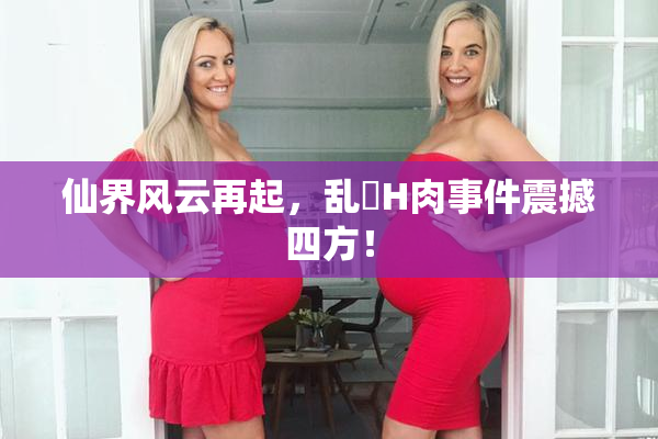 仙界风云再起，乱婬H肉事件震撼四方！