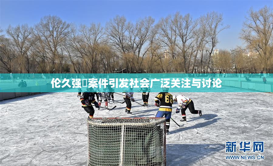 伦久强姧案件引发社会广泛关注与讨论