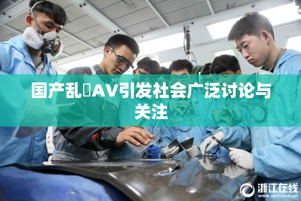 国产乱婬AV引发社会广泛讨论与关注