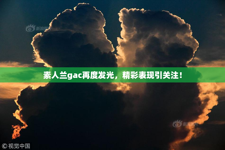 素人兰gac再度发光，精彩表现引关注！