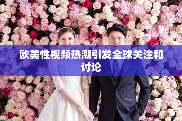 欧美性视频热潮引发全球关注和讨论