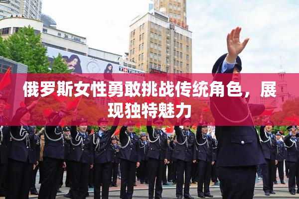 俄罗斯女性勇敢挑战传统角色，展现独特魅力