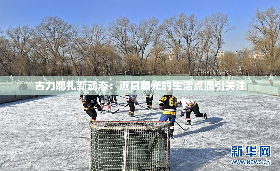 古力娜扎新动态：近日曝光的生活点滴引关注