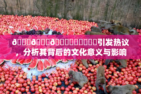 🍆🍑🔞❌‌❌‌❌‌引发热议，分析其背后的文化意义与影响