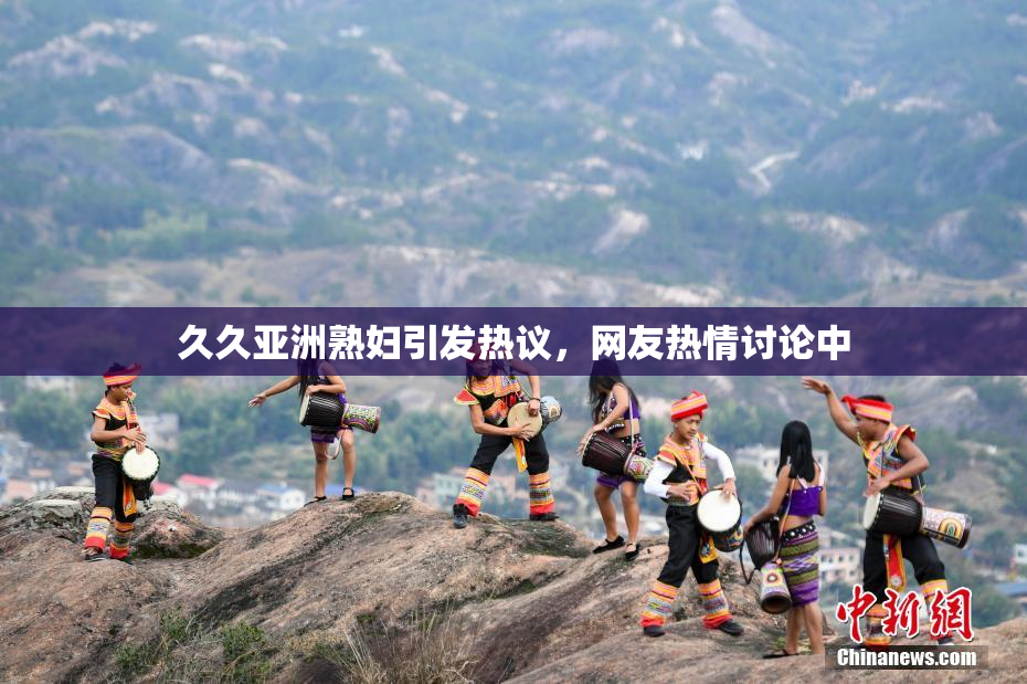 久久亚洲熟妇引发热议，网友热情讨论中