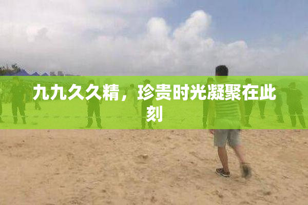 九九久久精，珍贵时光凝聚在此刻