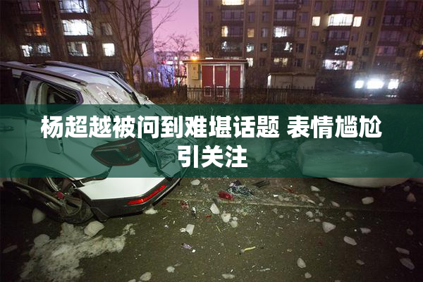 杨超越被问到难堪话题 表情尴尬引关注