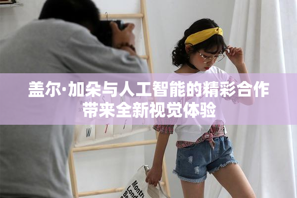 盖尔·加朵与人工智能的精彩合作带来全新视觉体验
