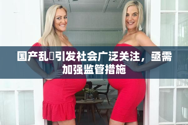 国产乱婬引发社会广泛关注，亟需加强监管措施