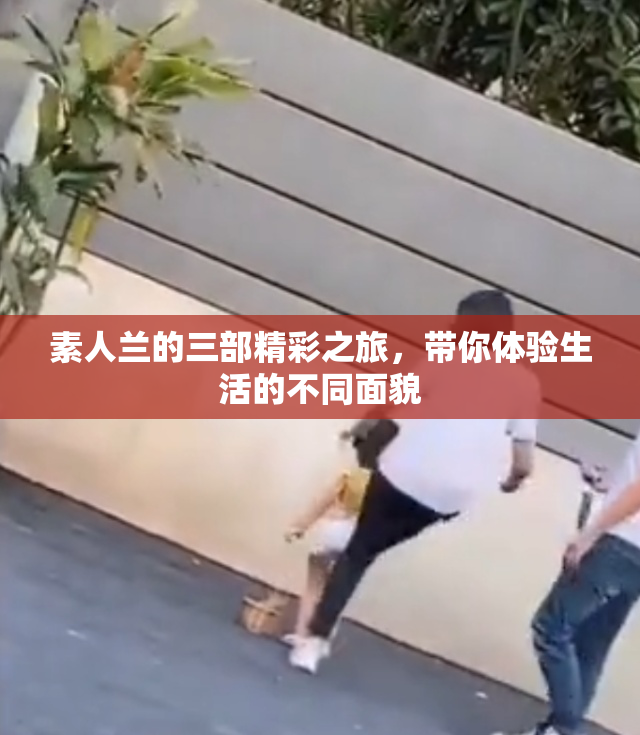 素人兰的三部精彩之旅，带你体验生活的不同面貌