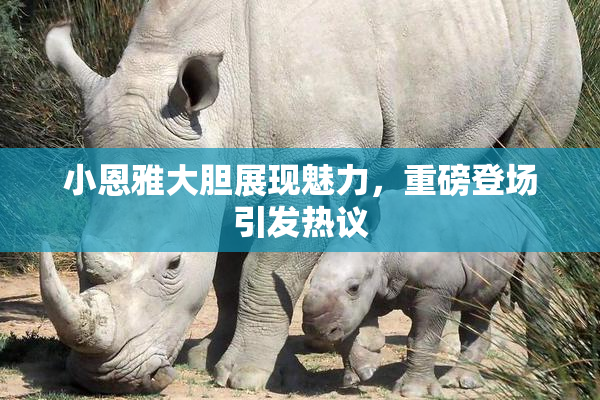 小恩雅大胆展现魅力，重磅登场引发热议