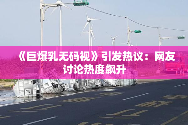《巨爆乳无码视》引发热议：网友讨论热度飙升