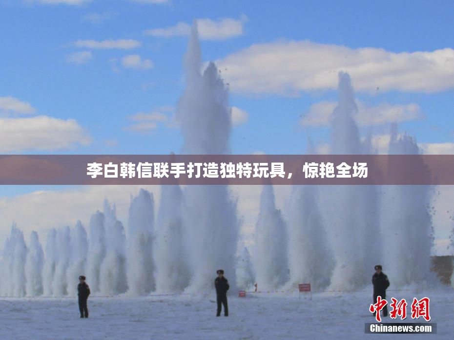 李白韩信联手打造独特玩具，惊艳全场