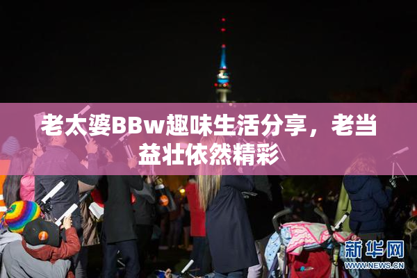 老太婆BBw趣味生活分享，老当益壮依然精彩