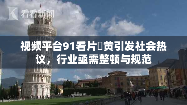 视频平台91看片婬黄引发社会热议，行业亟需整顿与规范