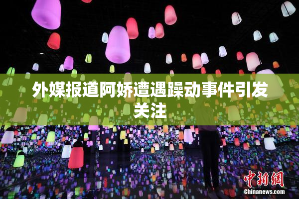 外媒报道阿娇遭遇躁动事件引发关注