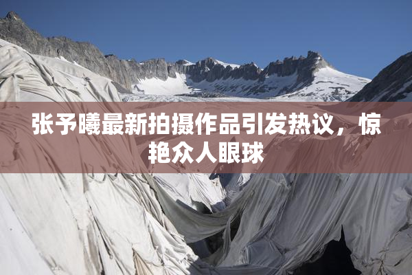 张予曦最新拍摄作品引发热议，惊艳众人眼球