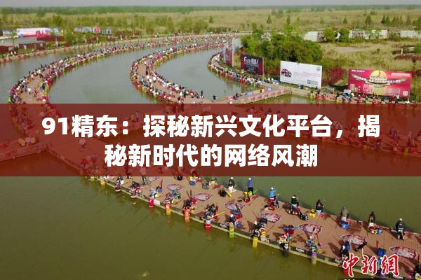 91精东：探秘新兴文化平台，揭秘新时代的网络风潮