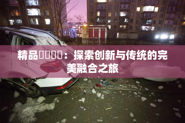 精品❌‌❌‌：探索创新与传统的完美融合之旅