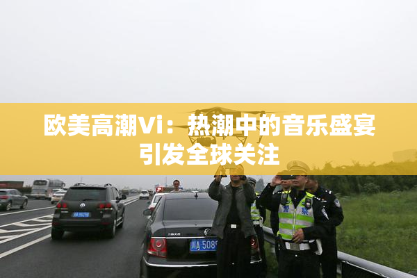 欧美高潮Vi：热潮中的音乐盛宴引发全球关注