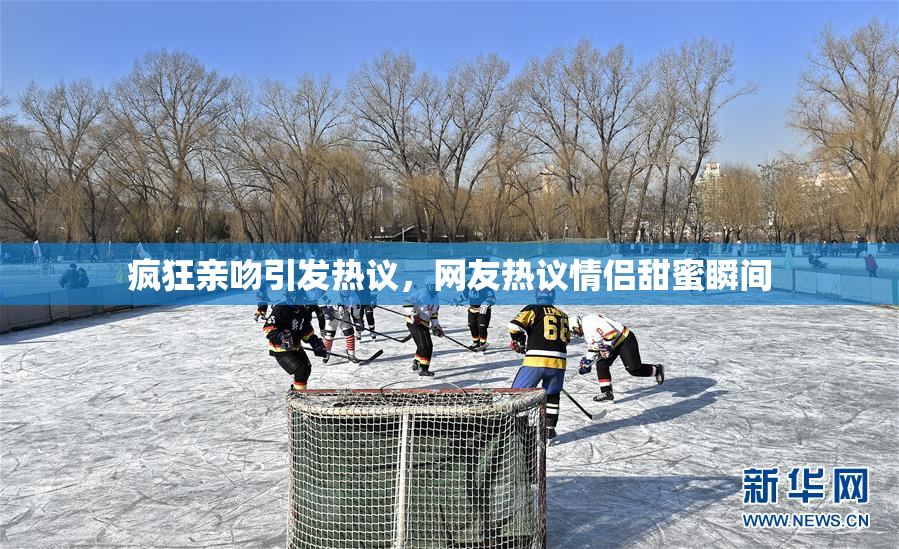 疯狂亲吻引发热议，网友热议情侣甜蜜瞬间
