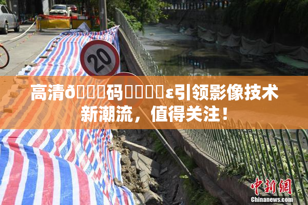 高清🈚码❌‌❌‌ε引领影像技术新潮流，值得关注！
