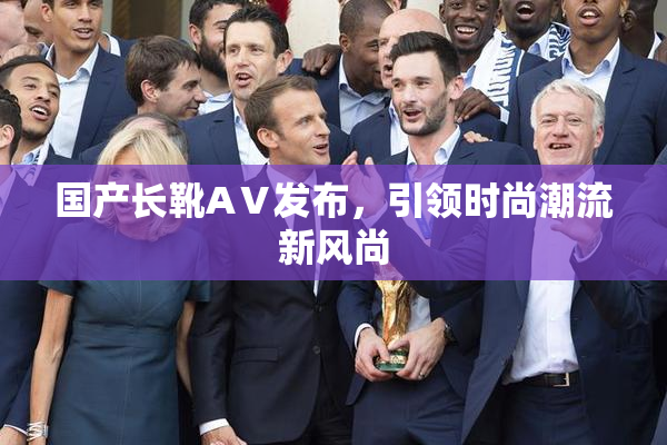 国产长靴AⅤ发布，引领时尚潮流新风尚