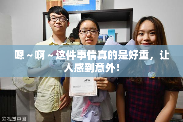 嗯～啊～这件事情真的是好重，让人感到意外！