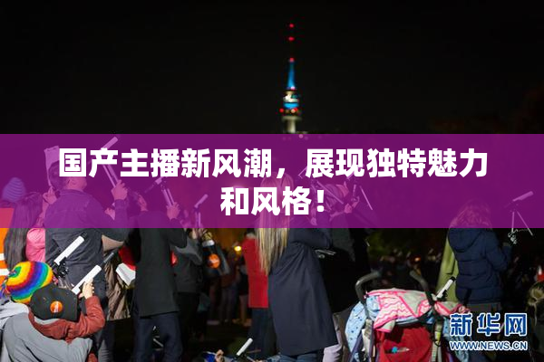 国产主播新风潮，展现独特魅力和风格！